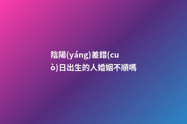 陰陽(yáng)差錯(cuò)日出生的人婚姻不順嗎