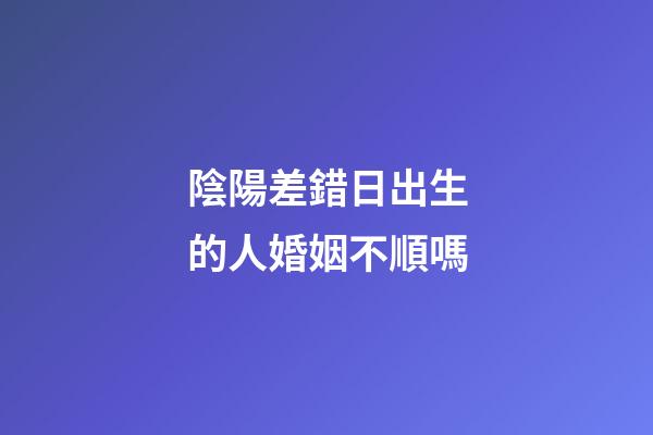 陰陽差錯日出生的人婚姻不順嗎
