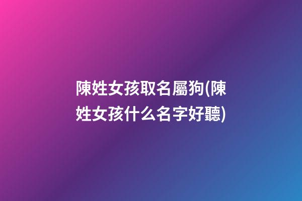 陳姓女孩取名屬狗(陳姓女孩什么名字好聽)