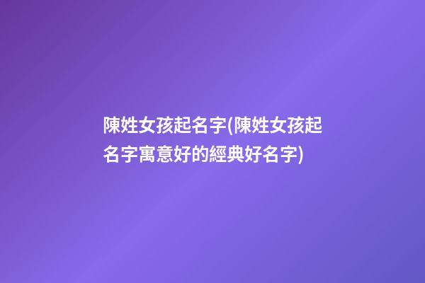 陳姓女孩起名字(陳姓女孩起名字寓意好的經典好名字)