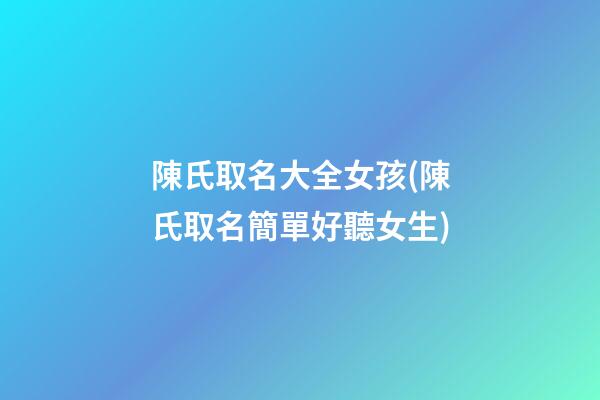 陳氏取名大全女孩(陳氏取名簡單好聽女生)