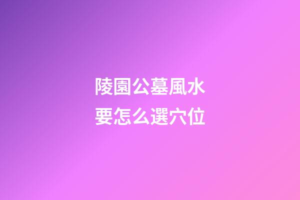 陵園公墓風水要怎么選穴位