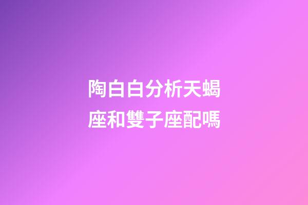陶白白分析天蝎座和雙子座配嗎-第1張-星座運勢-玄機派