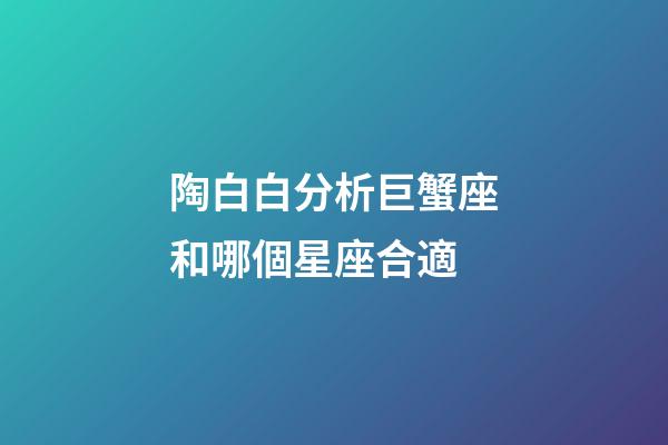 陶白白分析巨蟹座和哪個星座合適-第1張-星座運勢-玄機派