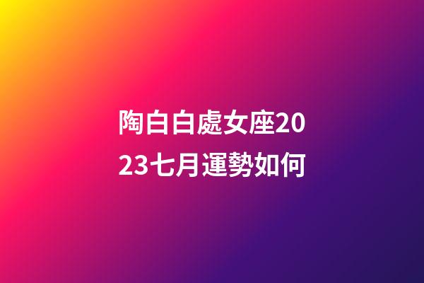 陶白白處女座2023七月運勢如何-第1張-星座運勢-玄機派