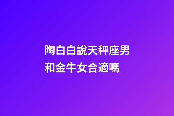 陶白白說天秤座男和金牛女合適嗎-第1張-星座運勢-玄機派