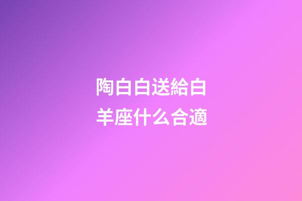 陶白白送給白羊座什么合適-第1張-星座運(yùn)勢-玄機(jī)派