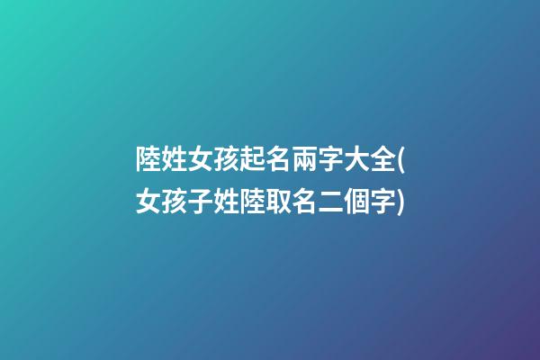 陸姓女孩起名兩字大全(女孩子姓陸取名二個字)
