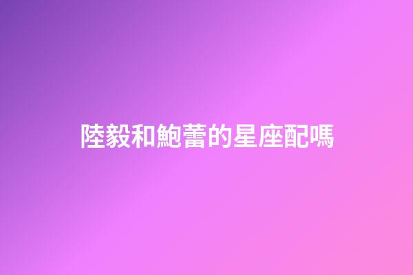 陸毅和鮑蕾的星座配嗎-第1張-星座運勢-玄機派