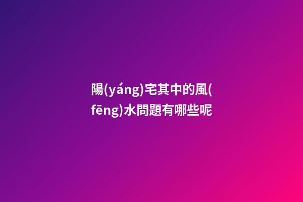 陽(yáng)宅其中的風(fēng)水問題有哪些呢