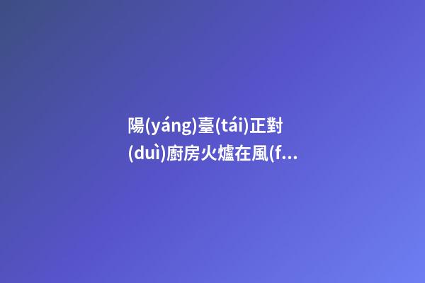 陽(yáng)臺(tái)正對(duì)廚房火爐在風(fēng)水上有什么壞處