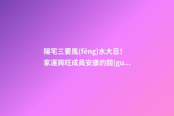 陽宅三要風(fēng)水大忌！家運興旺成員安康的關(guān)鍵！