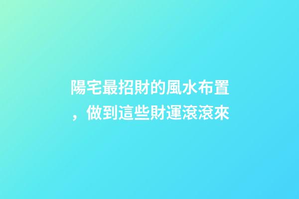 陽宅最招財的風水布置，做到這些財運滾滾來