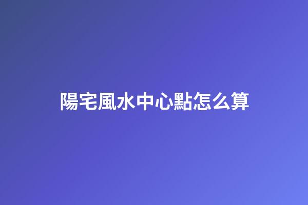 陽宅風水中心點怎么算
