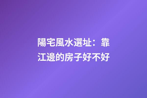 陽宅風水選址：靠江邊的房子好不好