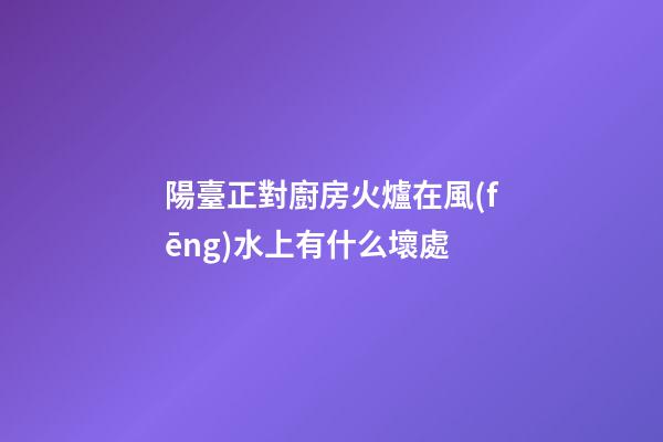 陽臺正對廚房火爐在風(fēng)水上有什么壞處