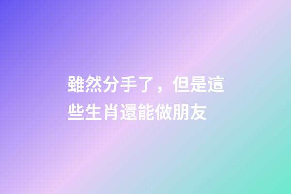 雖然分手了，但是這些生肖還能做朋友