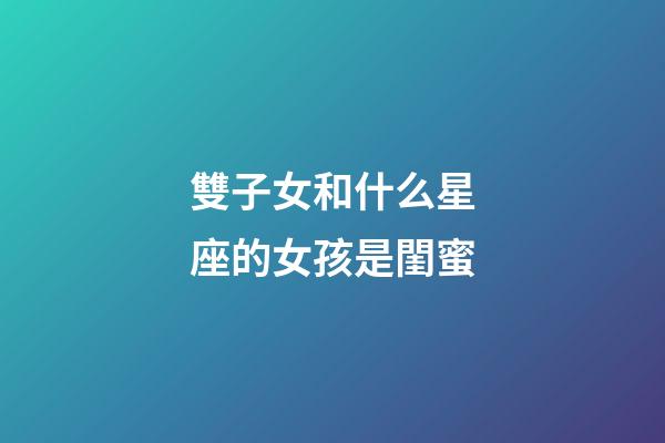 雙子女和什么星座的女孩是閨蜜-第1張-星座運勢-玄機派