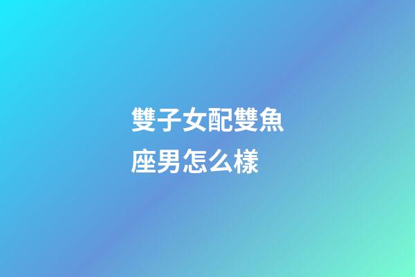 雙子女配雙魚座男怎么樣-第1張-星座運勢-玄機派