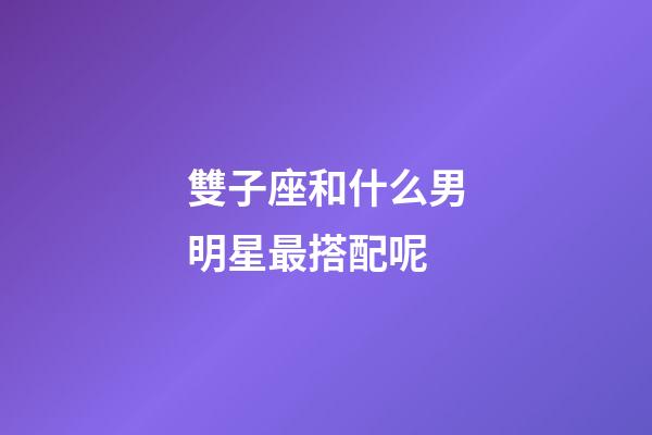 雙子座和什么男明星最搭配呢