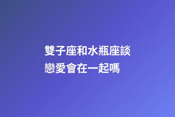 雙子座和水瓶座談戀愛會在一起嗎-第1張-星座運勢-玄機派