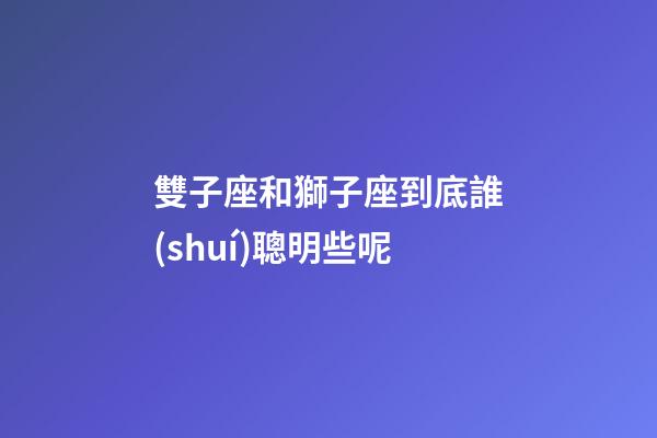 雙子座和獅子座到底誰(shuí)聰明些呢-第1張-星座運(yùn)勢(shì)-玄機(jī)派