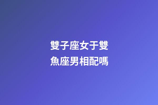 雙子座女于雙魚座男相配嗎-第1張-星座運勢-玄機派
