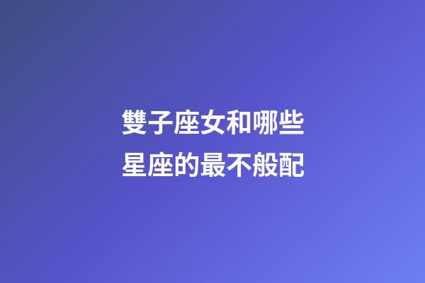 雙子座女和哪些星座的最不般配-第1張-星座運勢-玄機派