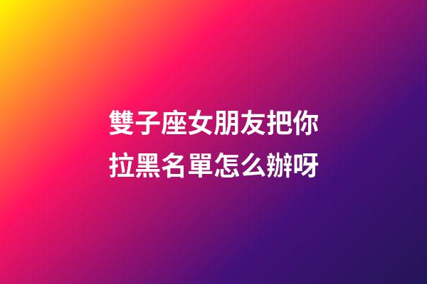 雙子座女朋友把你拉黑名單怎么辦呀-第1張-星座運勢-玄機派