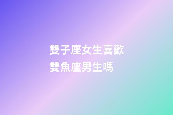 雙子座女生喜歡雙魚座男生嗎-第1張-星座運勢-玄機派