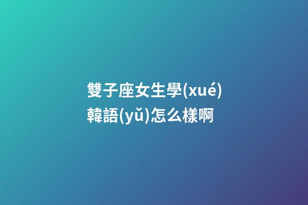 雙子座女生學(xué)韓語(yǔ)怎么樣啊
