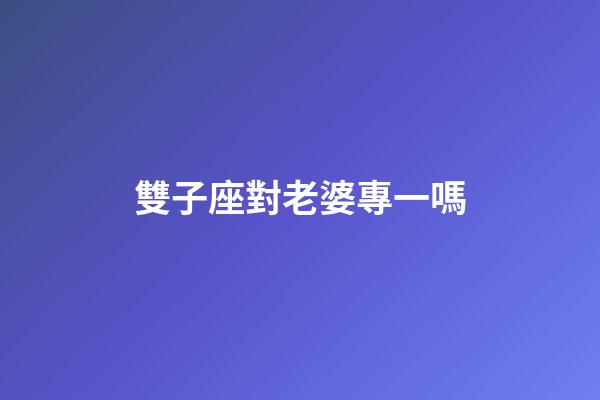 雙子座對老婆專一嗎-第1張-星座運勢-玄機派