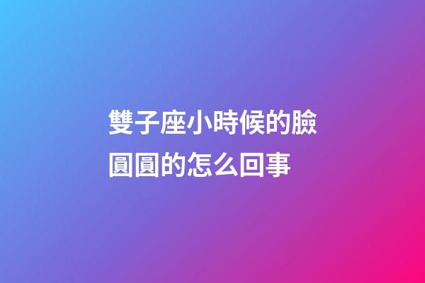 雙子座小時候的臉圓圓的怎么回事