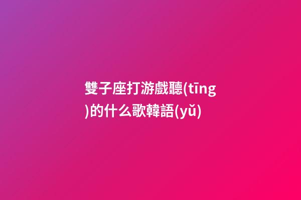 雙子座打游戲聽(tīng)的什么歌韓語(yǔ)