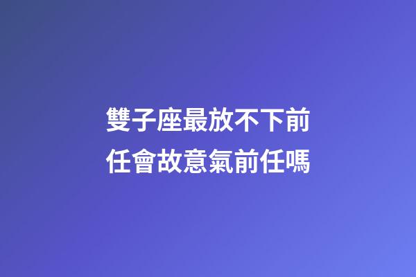 雙子座最放不下前任會故意氣前任嗎-第1張-星座運勢-玄機派