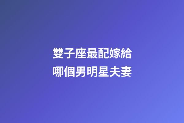 雙子座最配嫁給哪個男明星夫妻-第1張-星座運勢-玄機派