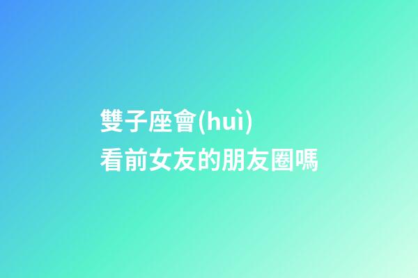 雙子座會(huì)看前女友的朋友圈嗎-第1張-星座運(yùn)勢(shì)-玄機(jī)派