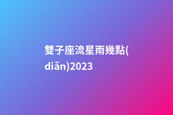 雙子座流星雨幾點(diǎn)2023