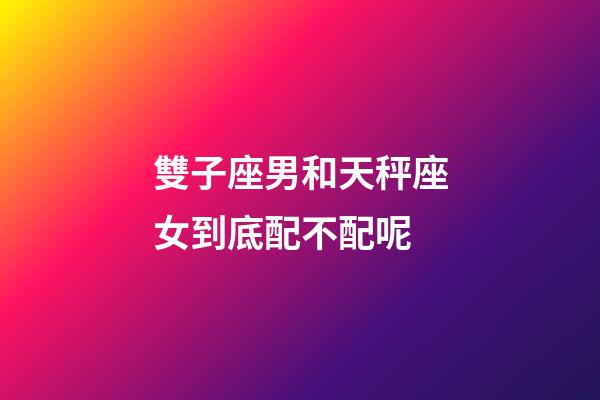 雙子座男和天秤座女到底配不配呢-第1張-星座運勢-玄機派