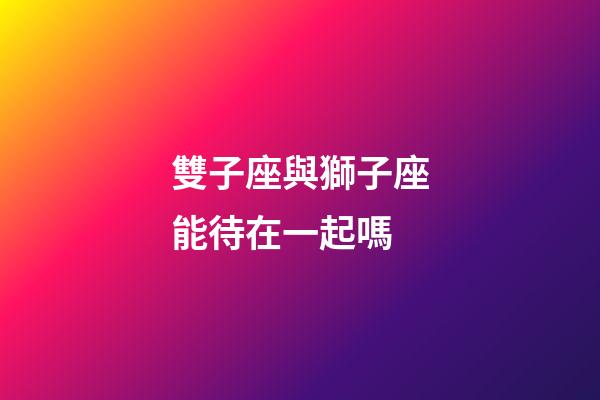雙子座與獅子座能待在一起嗎-第1張-星座運勢-玄機派