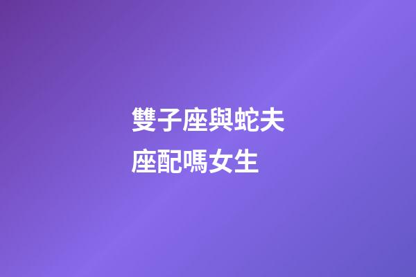 雙子座與蛇夫座配嗎女生-第1張-星座運勢-玄機派