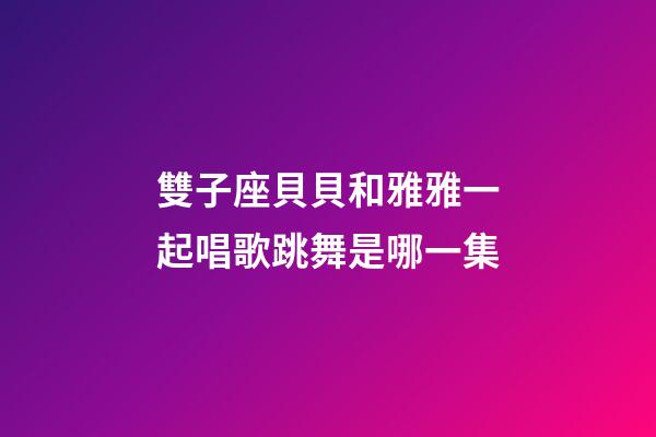 雙子座貝貝和雅雅一起唱歌跳舞是哪一集
