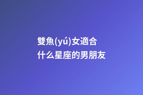 雙魚(yú)女適合什么星座的男朋友-第1張-星座運(yùn)勢(shì)-玄機(jī)派