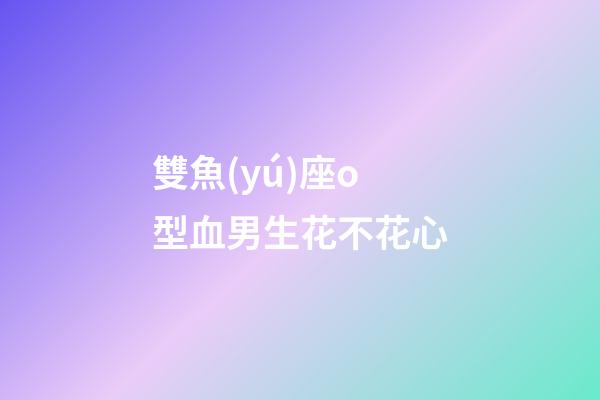 雙魚(yú)座o型血男生花不花心-第1張-星座運(yùn)勢(shì)-玄機(jī)派