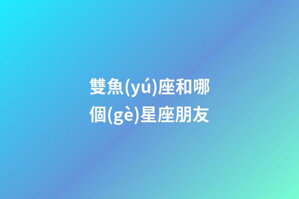 雙魚(yú)座和哪個(gè)星座朋友-第1張-星座運(yùn)勢(shì)-玄機(jī)派