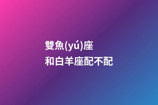 雙魚(yú)座和白羊座配不配-第1張-星座運(yùn)勢(shì)-玄機(jī)派