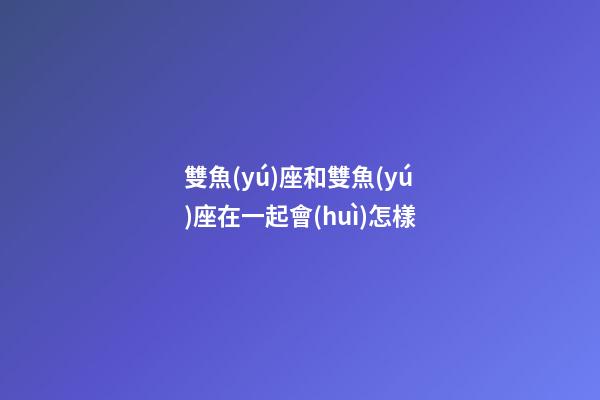 雙魚(yú)座和雙魚(yú)座在一起會(huì)怎樣-第1張-星座運(yùn)勢(shì)-玄機(jī)派