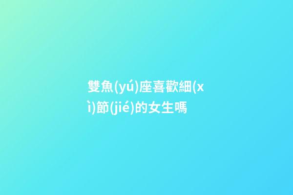 雙魚(yú)座喜歡細(xì)節(jié)的女生嗎-第1張-星座運(yùn)勢(shì)-玄機(jī)派