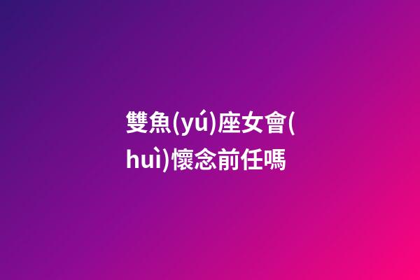雙魚(yú)座女會(huì)懷念前任嗎-第1張-星座運(yùn)勢(shì)-玄機(jī)派