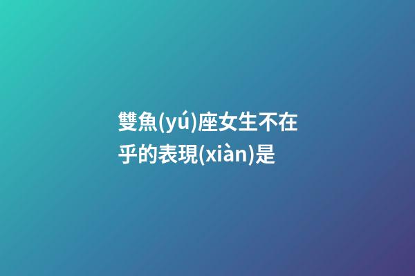 雙魚(yú)座女生不在乎的表現(xiàn)是-第1張-星座運(yùn)勢(shì)-玄機(jī)派